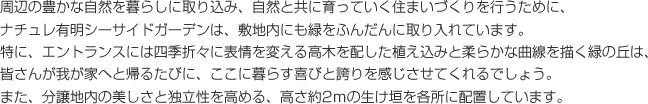 周辺の豊かな自然を暮らしに取り込み、自然と共に育っていく住まいづくりを行うために、ナチュレ有明シーサイドガーデンは、敷地内にも緑をふんだんに取り入れています。特に、エントランスには四季折々に表情を変える高木を配した植え込みと柔らかな曲線を描く緑の丘は、皆さんが我が家へと帰るたびに、ここに暮らす喜びと誇りを感じさせてくれるでしょう。また、分譲地内の美しさと独立性を高める、高さ約2mの生け垣を各所に配置しています。